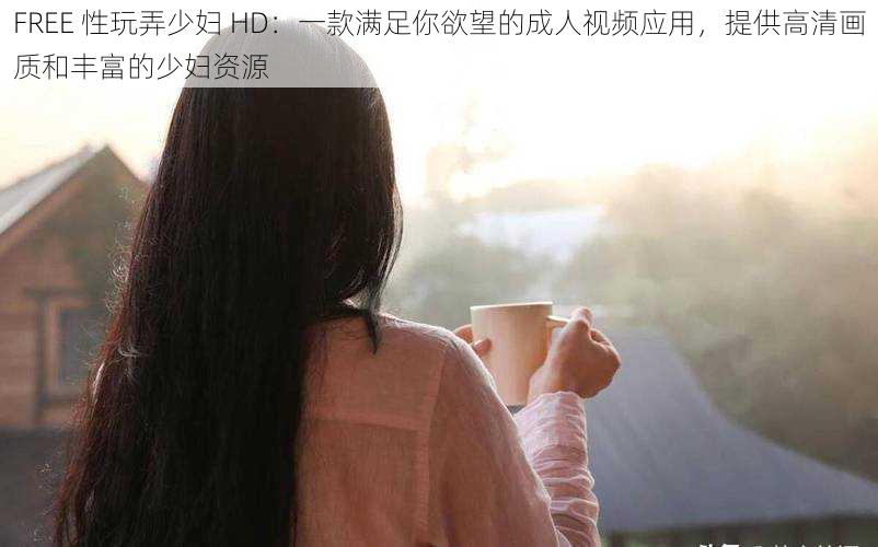 FREE 性玩弄少妇 HD:一款满足你欲望的成人视频应用,提供高清画质和丰富的少妇资源